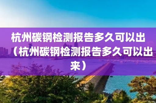 杭州碳钢检测报告多久可以出（杭州碳钢检测报告多久可以出来）