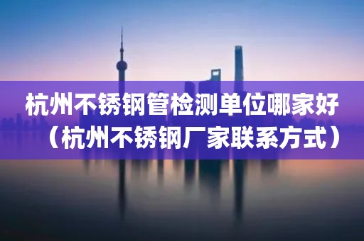 杭州不锈钢管检测单位哪家好（杭州不锈钢厂家联系方式）