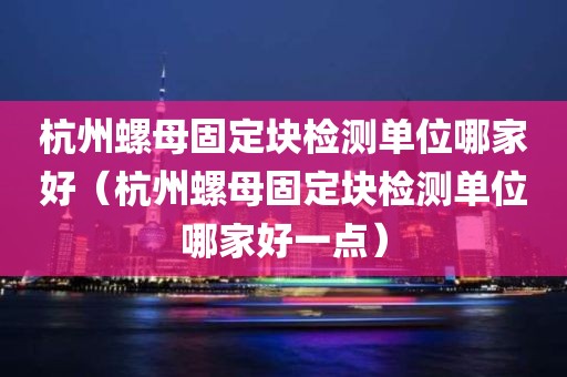 杭州螺母固定块检测单位哪家好（杭州螺母固定块检测单位哪家好一点）