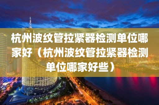 杭州波纹管拉紧器检测单位哪家好（杭州波纹管拉紧器检测单位哪家好些）