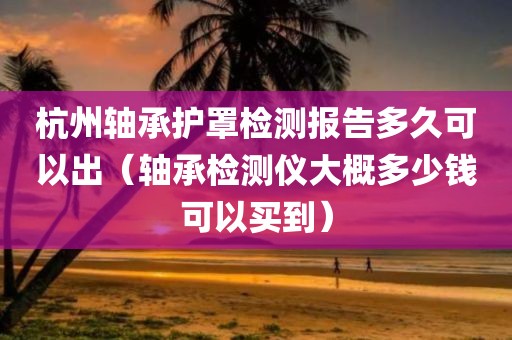 杭州轴承护罩检测报告多久可以出（轴承检测仪大概多少钱可以买到）